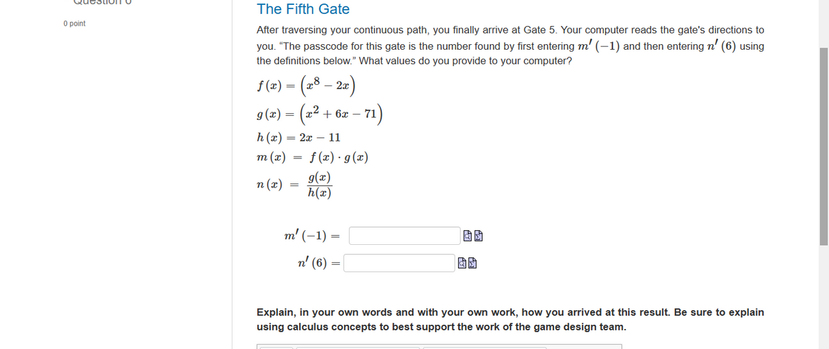 0 point
The Fifth Gate
After traversing your continuous path, you finally arrive at Gate 5. Your computer reads the gate's directions to
you. "The passcode for this gate is the number found by first entering m' (-1) and then entering n' (6) using
the definitions below." What values do you provide to your computer?
ƒ (x) = (x8 – 2x)
2
(x²
g(x) =
h(x)=
m (x)
n (x)
= 2x 11
=
+ 6x -
f(x) · g(x)
g(x)
h(x)
m' (-1)
- 71)
=
n' (6) =
Explain, in your own words and with your own work, how you arrived at this result. Be sure to explain
using calculus concepts to best support the work of the game design team.