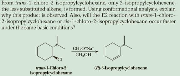 From trans-1-chloro-2-isopropylcyclohexane, only 3-isopropylcyclohexene,
the less substituted alkene, is formed. Using conformational analysis, explain
why this product is observed. Also, will the E2 reaction with trans-1-chloro-
2-isopropylcyclohexane or cis-1-chloro-2-isopropylcyclohexane occur faster
under the same basic conditions?
CH;O Na*
CH3OH
CI
trans-1-Chloro-2
(R)-3-Isopropylcyclohexene
isopropylcyclohexane
