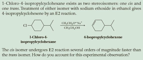 1-Chloro-4-isopropylcyclohexane exists as two stereoisomers: one cis and
one trans. Treatment of either isomer with sodium ethoxide in ethanol gives
4-isopropylcyclohexene by an E2 reaction.
CH,CH,O Na*
CI
CH,CH,OH
1-Chloro-4-
4-Isopropylcyclohexene
isopropylcyclohexane
The cis isomer undergoes E2 reaction several orders of magnitude faster than
the trans isomer. How do you account for this experimental observation?
