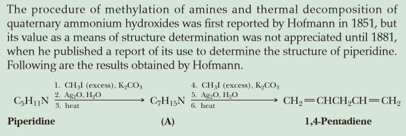 The procedure of methylation of amines and thermal decomposition of
quaternary ammonium hydroxides was first reported by Hofmann in 1851, but
its value as a means of structure determination was not appreciated until 1881,
when he published a report of its use to determine the structure of piperidine.
Following are the results obtained by Hofmann.
1. CHI (excess), К,СО,
2. Ag,O, H,O
3. heat
4. CH3I (excess), K,CO3
5. Ag.O, H,О
6. heat
C5H1|N
C;H15N
CH2=CHCH,CH=CH2
Piperidine
(A)
1,4-Pentadiene
