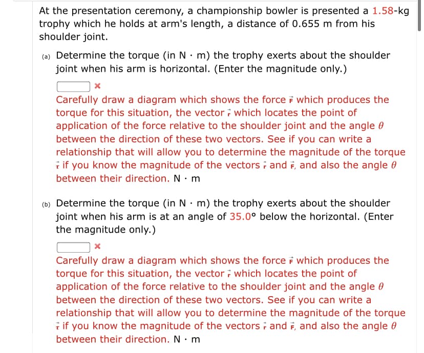 At the presentation ceremony, a championship bowler is presented a 1.58-kg
trophy which he holds at arm's length, a distance of 0.655 m from his
shoulder joint.
(a) Determine the torque (in N · m) the trophy exerts about the shoulder
joint when his arm is horizontal. (Enter the magnitude only.)
Carefully draw a diagram which shows the force F which produces the
torque for this situation, the vector i which locates the point of
application of the force relative to the shoulder joint and the angle 0
between the direction of these two vectors. See if you can write a
relationship that will allow you to determine the magnitude of the torque
i if you know the magnitude of the vectors i and F, and also the angle 0
between their direction. N · m
(b) Determine the torque (in N · m) the trophy exerts about the shoulder
joint when his arm is at an angle of 35.0° below the horizontal. (Enter
the magnitude only.)
Carefully draw a diagram which shows the force F which produces the
torque for this situation, the vector ; which locates the point of
application of the force relative to the shoulder joint and the angle 0
between the direction of these two vectors. See if you can write a
relationship that will allow you to determine the magnitude of the torque
i if you know the magnitude of the vectors i and F, and also the angle 0
between their direction. N · m
