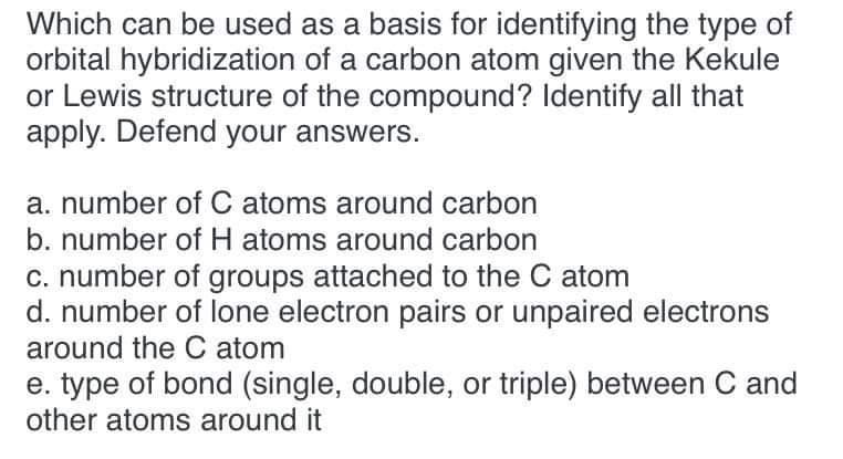 Which can be used as a basis for identifying the type of
orbital hybridization of a carbon atom given the Kekule
or Lewis structure of the compound? Identify all that
apply. Defend your answers.
a. number of C atoms around carbon
b. number of H atoms around carbon
c. number of groups attached to the C atom
d. number of lone electron pairs or unpaired electrons
around the C atom
e. type of bond (single, double, or triple) between C and
other atoms around it
