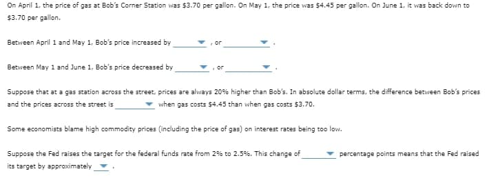 On April 1, the price of gas at Bob's Corner Station was $3.70 per gallon. On May 1, the price was $4.45 per gallon. On June 1, it was back down to
$3.70 per gallon.
SEM:
Between April 1 and May 1, Bob's price increased by
or
Between May 1 and June 1, Bob's price decreased by
Suppose that at a gas station across the street, prices are always 20% higher than Bob's. In absolute dollar terms, the difference between Bob's prices
and the prices across the street is
when gas costs $4.45 than when gas costs $3.70.
Some economists blame high commodity prices (including the price of gas) on interest rates being too low.
Suppose the Fed raises the target for the federal funds rate from 2% to 2.5%. This change of
percentage points means that the Fed raised
its target by approximately
