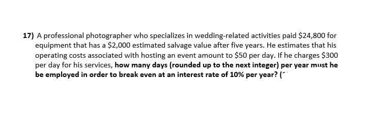 17) A professional photographer who specializes in wedding-related activities paid $24,800 for
equipment that has a $2,000 estimated salvage value after five years. He estimates that his
operating costs associated with hosting an event amount to $50 per day. If he charges $300
per day for his services, how many days (rounded up to the next integer) per year must he
be employed in order to break even at an interest rate of 10% per year? (*
