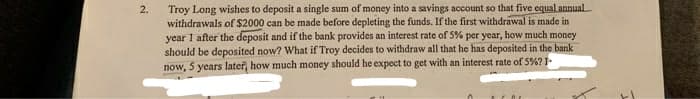 Troy Long wishes to deposit a single sum of money into a savings account so that five equal annual
withdrawals of $2000 can be made before depleting the funds. If the first withdrawal is made in
year 1 after the deposit and if the bank provides an interest rate of 5% per year, how much money
should be deposited now? What if Troy decides to withdraw all that he has deposited in the bank
now, 5 years later, how much money should he expect to get with an interest rate of 5%? I
2.
