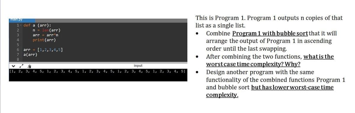 This is Program 1. Program 1 outputs n copies of that
list as a single list.
Combine Program 1 with bubble sort that it will
arrange the output of Program 1 in ascending
order until the last swapping.
After combining the two functions, what is the
worstcase time complexity? Why?
Design another program with the same
functionality of the combined functions Program 1
and bubble sort but has lowerworst-case time
complexity.
maln.py
def a (arr):
n = len(arr)
arr = arr*n
1
3
print(arr)
4
arr = [1,2,3,4,5]
7 a(arr)
input
[1, 2,
3,
4,
5,
1, 2, 3, 4, 5, 1, 2, 3, 4, 5, 1, 2,
3,
4, 5, 1, 2, 3, 4, 5]
