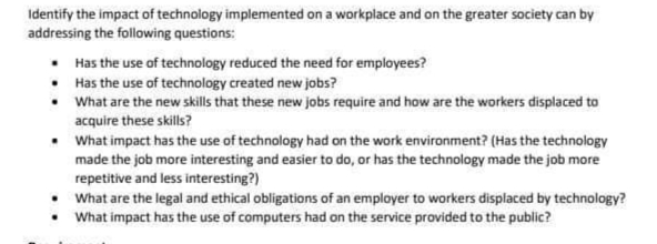 Identify the impact of technology implemented on a workplace and on the greater society can by
addressing the following questions:
• Has the use of technology reduced the need for employees?
• Has the use of technology created new jobs?
• What are the new skills that these new jobs require and how are the workers displaced to
acquire these skills?
• What impact has the use of technology had on the work environment? (Has the technology
made the job more interesting and easier to do, or has the technology made the job more
repetitive and less interesting?)
• What are the legal and ethical obligations of an employer to workers displaced by technology?
• What impact has the use of computers had on the service provided to the public?
