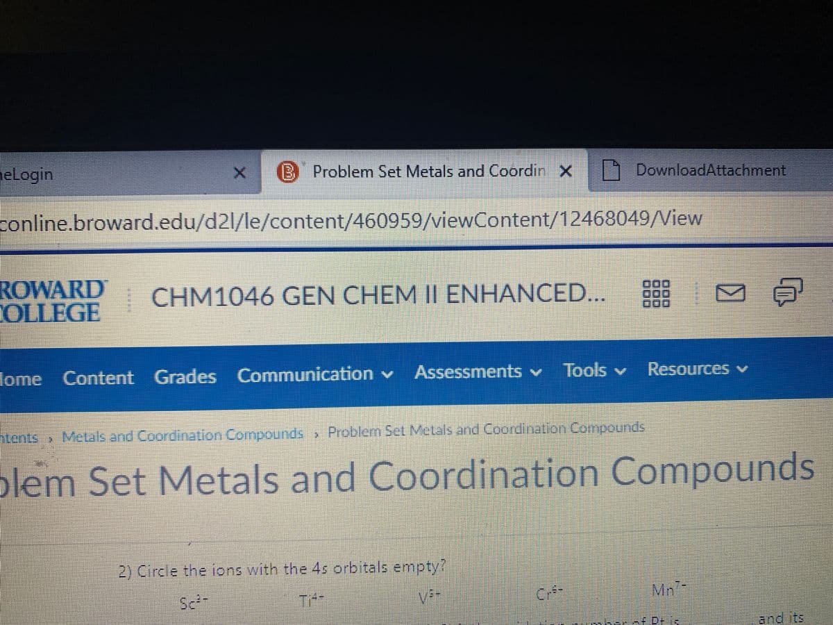 eLogin
B Problem Set Metals and Coordin X 1 DownloadAttachment
conline.broward.edu/d2l/le/content/460959/viewContent/12468049/View
ROWARD
OLLFGE
| CHM1046 GEN CHEM || ENHANCED...
Assessments v Tools
Resources v
v
lome Content Grades Communication v
tents Metak and Coordination Compounds Problem Set Metals and Coordinalion Compounds
plem Set Metals and Coordination Compounds
2) Circle the ions with the 4s orbitals empty?
Mn:
and its
