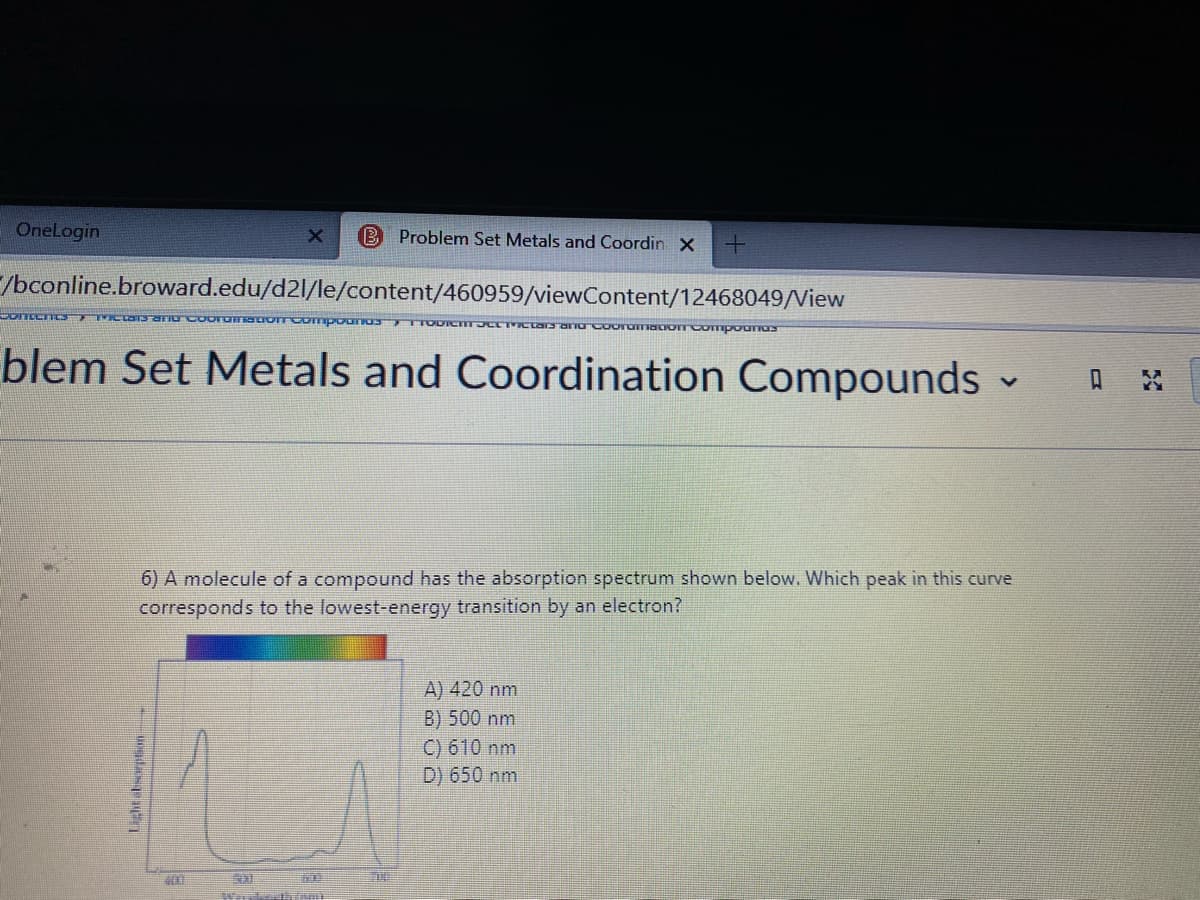 OneLogin
B Problem Set Metals and Coordin x
/bconline.broward.edu/d2l/le/content/460959/viewContent/12468049/View
blem Set Metals and Coordination Compounds -
A
6) A molecule of a compound has the absorption spectrum shown below. Which peak in this curve
corresponds to the lowest-energy transition by an electron?
A) 420 nm
B) 500 nm
C) 610 nm
D) 650 nm
Lightabsorption
