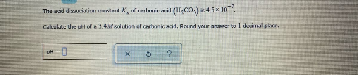 The acid dissociation constant K, of carbonic acid (H,Co,) is 4.5x 10'.
Calculate the pH of a 3.4M solution of carbonic acid. Round your answer to 1 decimal place.
pH =
