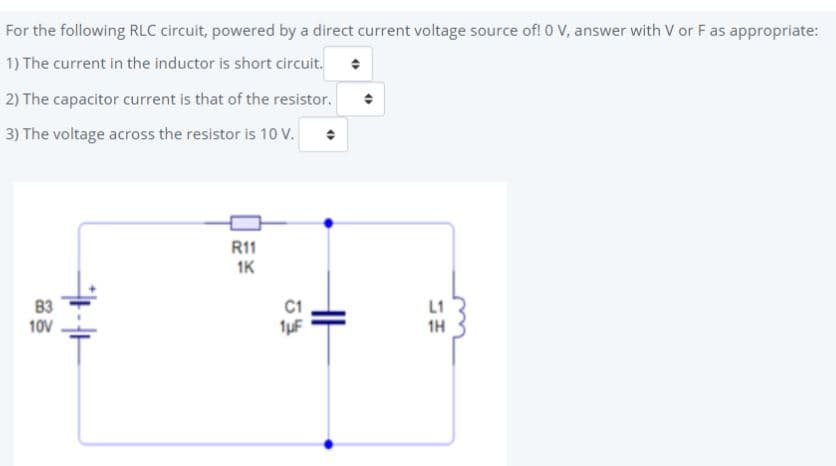 For the following RLC circuit, powered by a direct current voltage source of! 0 V, answer with V or Fas appropriate:
1) The current in the inductor is short circuit.
2) The capacitor current is that of the resistor.
3) The voltage across the resistor is 10 V.
R11
1K
L1
1H
10V
