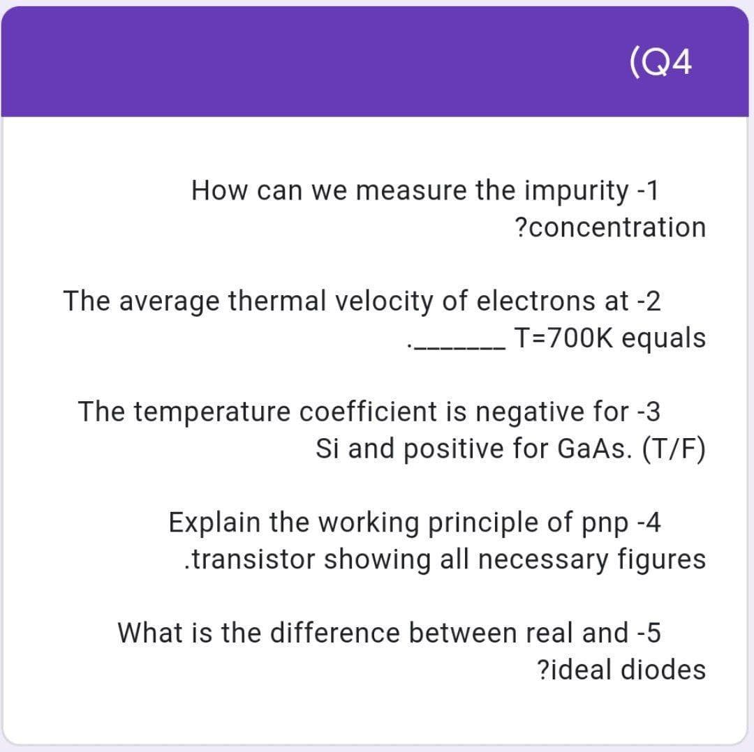 (Q4
How can we measure the impurity -1
?concentration
The average thermal velocity of electrons at -2
T=700K equals
The temperature coefficient is negative for -3
Si and positive for GaAs. (T/F)
Explain the working principle of pnp -4
.transistor showing all necessary figures
What is the difference between real and -5
?ideal diodes
