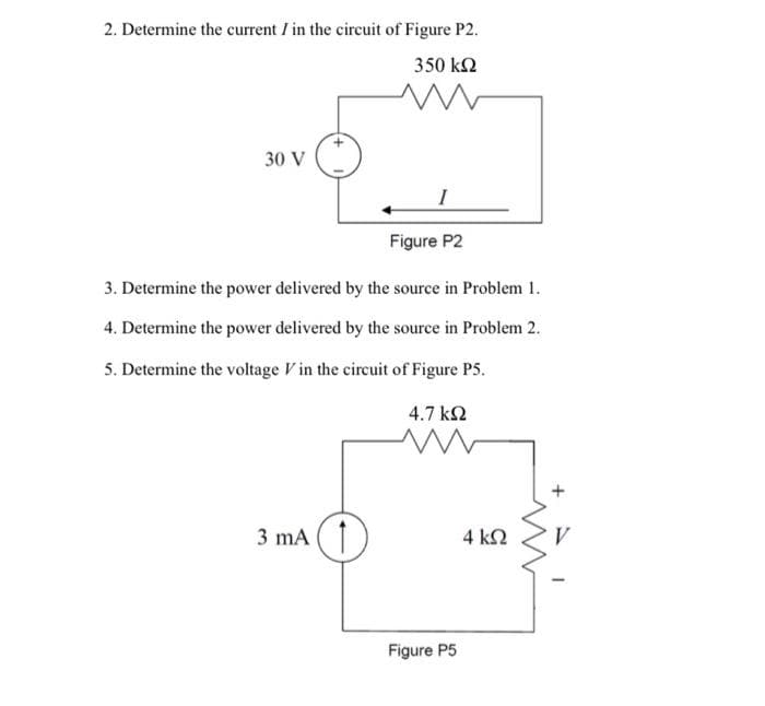2. Determine the current I in the circuit of Figure P2.
350 k2
30 V
Figure P2
3. Determine the power delivered by the source in Problem 1.
4. Determine the power delivered by the source in Problem 2.
5. Determine the voltage V in the circuit of Figure P5.
4.7 k2
3 mA
4 k2
Figure P5
