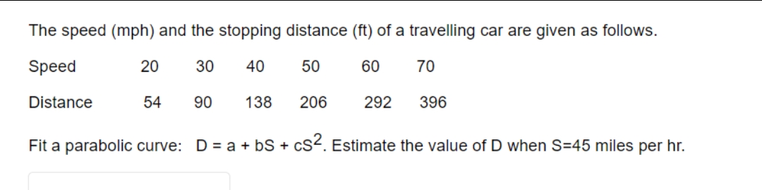 The speed (mph) and the stopping distance (ft) of a travelling car are given as follows.
Speed
30 40
50
60
70
Distance
54 90 138 206
20
292
396
Fit a parabolic curve: D = a + b + cS². Estimate the value of D when S-45 miles per hr.