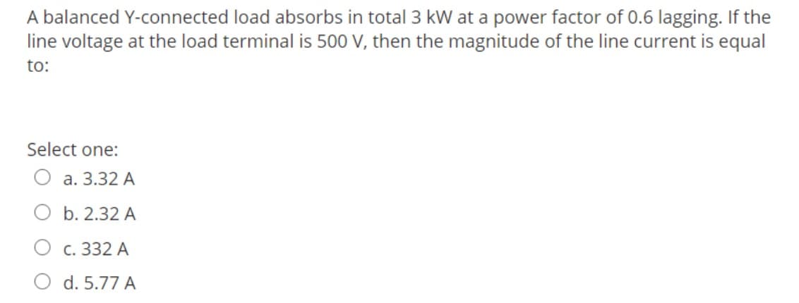 A balanced Y-connected load absorbs in total 3 kW at a power factor of 0.6 lagging. If the
line voltage at the load terminal is 500 V, then the magnitude of the line current is equal
to:
Select one:
a. 3.32 A
b. 2.32 A
c. 332 A
d. 5.77 A