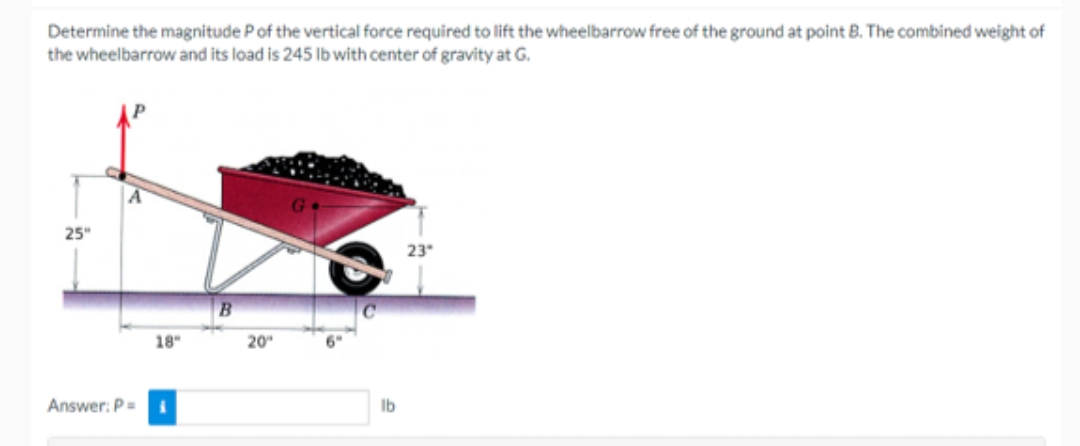 Determine the magnitude P of the vertical force required to lift the wheelbarrow free of the ground at point B. The combined weight of
the wheelbarrow and its load is 245 lb with center of gravity at G.
25"
Answer: P =
18"
B
20"
lb
23°