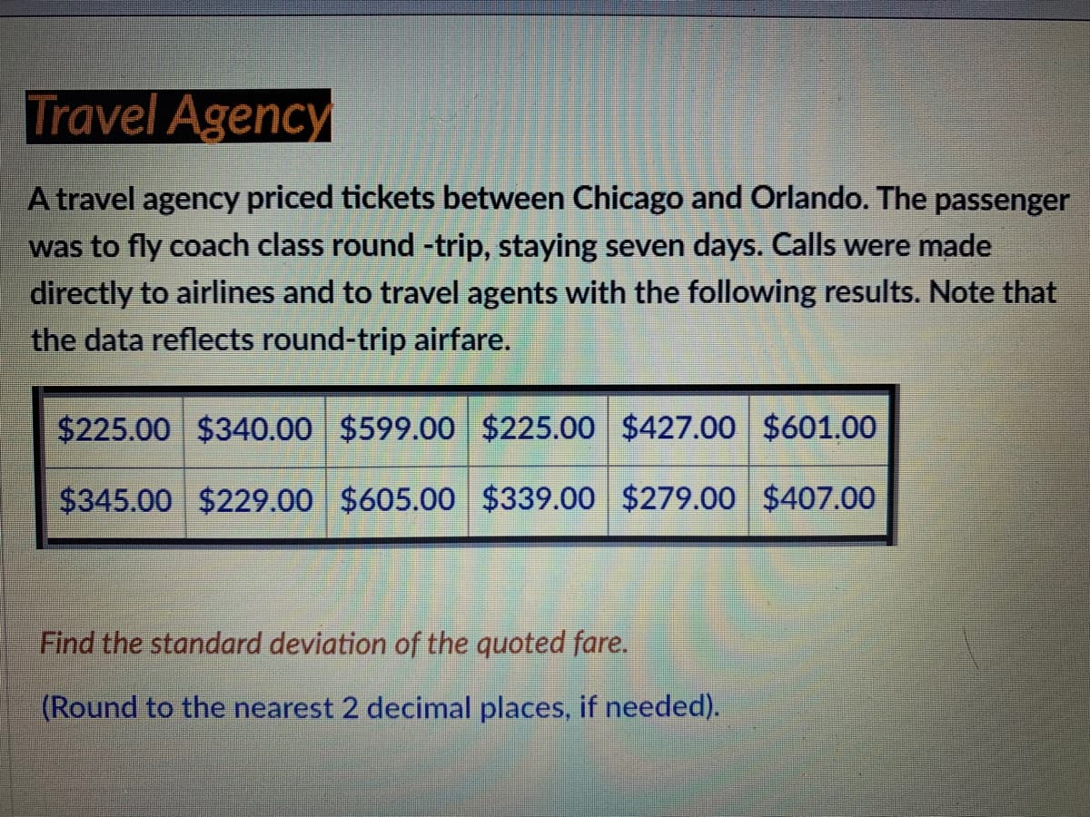 Travel Agency
A travel agency priced tickets between Chicago and Orlando. The
was to fly coach class round -trip, staying seven days. Calls were made
directly to airlines and to travel agents with the following results. Note that
the data reflects round-trip airfare.
passenger
$225.00 $340.00 $599.00 $225.00 $427.00 $601.00
$345.00 $229.00 $605.00 $339.00 $279.00 $407.00
Find the standard deviation of the quoted fare.
(Round to the nearest 2 decimal places, if needed).

