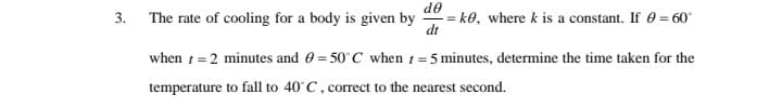 de
The rate of cooling for a body is given by
= k0, where k is a constant. If 0 = 60
dt
when t= 2 minutes and 0 = 50°C when t =5 minutes, determine the time taken for the
temperature to fall to 40°C, correct to the nearest second.
3.
