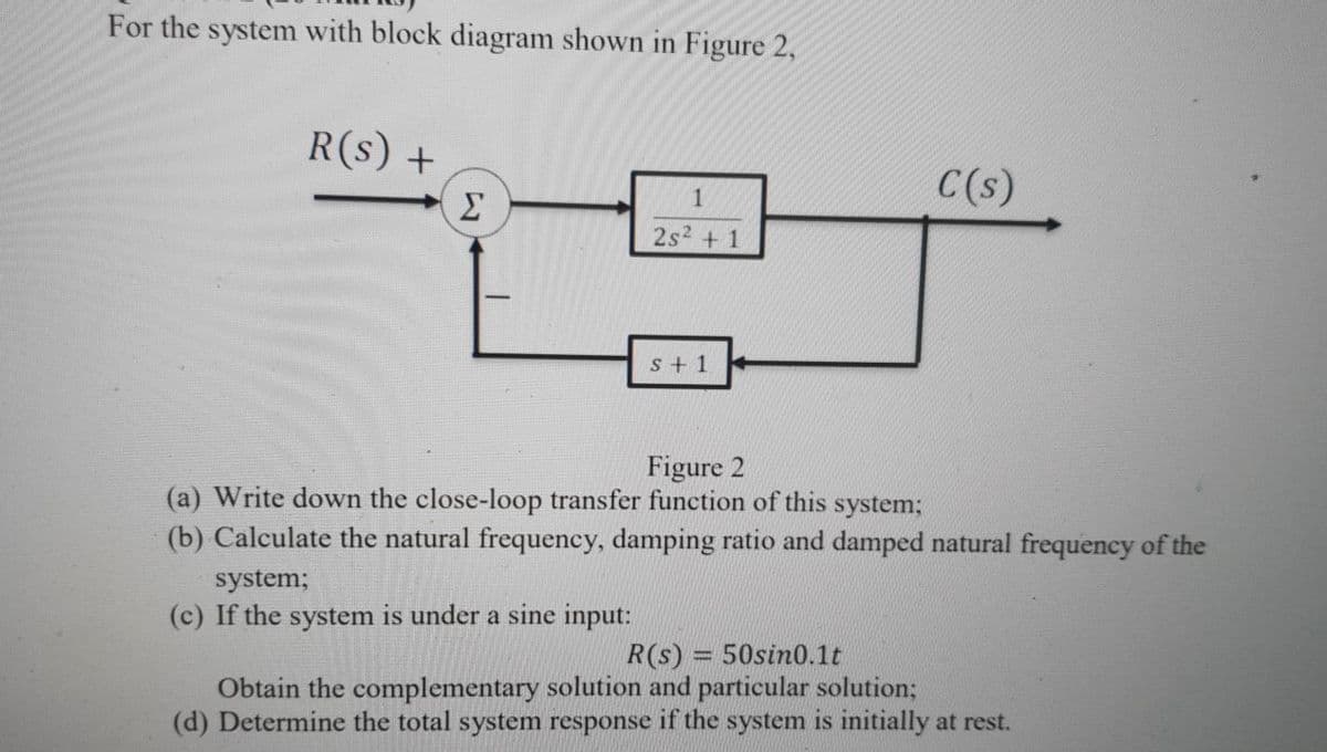 For the system with block diagram shown in Figure 2,
R(s) +
C(s)
Σ
1
2s2 + 1
s + 1
Figure 2
(a) Write down the close-loop transfer function of this system;
(b) Calculate the natural frequency, damping ratio and damped natural frequency of the
system;
(c) If the system is under a sine input:
R(s) = 50sin0.1t
Obtain the complementary solution and particular solution;
(d) Determine the total system response if the system is initially at rest.
