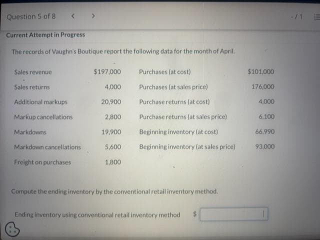 Question 5 of 8
Current Attempt in Progress
The records of Vaughn's Boutique report the following data for the month of April.
Sales revenue
Sales returns
Additional markups
Markup cancellations
Markdowns
Markdown cancellations
Freight on purchases
$197,000
Purchases (at cost)
4,000
Purchases (at sales price)
20,900
Purchase returns (at cost)
2,800
Purchase returns (at sales price)
19,900
Beginning inventory (at cost)
5,600 Beginning inventory (at sales price)
1,800
Compute the ending inventory by the conventional retail inventory method.
Ending inventory using conventional retail inventory method $
$101,000
176,000
4,000
6,100
66.990
93,000
!!!!