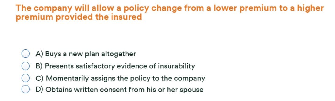 The company will allow a policy change from a lower premium to a higher
premium provided the insured
A) Buys a new plan altogether
B) Presents satisfactory evidence of insurability
C) Momentarily assigns the policy to the company
D) Obtains written consent from his or her spouse
