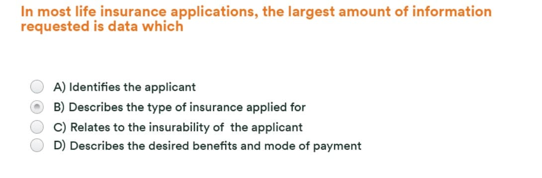 In most life insurance applications, the largest amount of information
requested is data which
A) Identifies the applicant
B) Describes the type of insurance applied for
Relates to the insurability of the applicant
D) Describes the desired benefits and mode of payment
