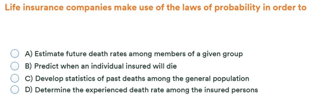 Life insurance companies make use of the laws of probability in order to
A) Estimate future death rates among members of a given group
B) Predict when an individual insured will die
C) Develop statistics of past deaths among the general population
D) Determine the experienced death rate among the insured persons
