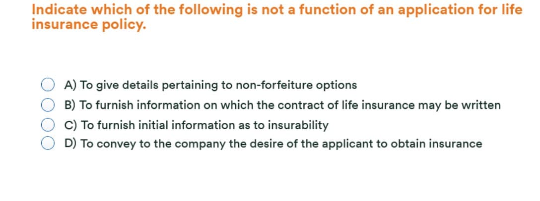 Indicate which of the following is not a function of an application for life
insurance policy.
A) To give details pertaining to non-forfeiture options
B) To furnish information on which the contract of life insurance may be written
C) To furnish initial information as to insurability
D) To convey to the company the desire of the applicant to obtain insurance
