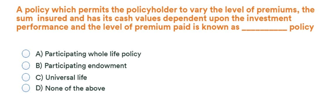 A policy which permits the policyholder to vary the level of premiums, the
sum insured and has its cash values dependent upon the investment
performance and the level of premium paid is known as
policy
A) Participating whole life policy
B) Participating endowment
C) Universal life
D) None of the above
