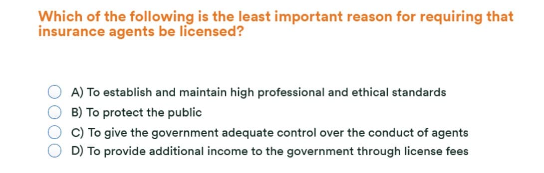 Which of the following is the least important reason for requiring that
insurance agents be licensed?
A) To establish and maintain high professional and ethical standards
B) To protect the public
C) To give the government adequate control over the conduct of agents
D) To provide additional income to the government through license fees
