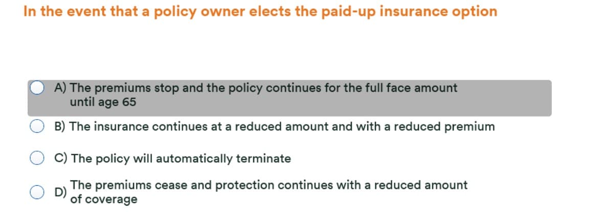 In the event that a policy owner elects the paid-up insurance option
A) The premiums stop and the policy continues for the full face amount
until age 65
B) The insurance continues at a reduced amount and with a reduced premium
C) The policy will automatically terminate
The premiums cease and protection continues with a reduced amount
D)
of coverage
