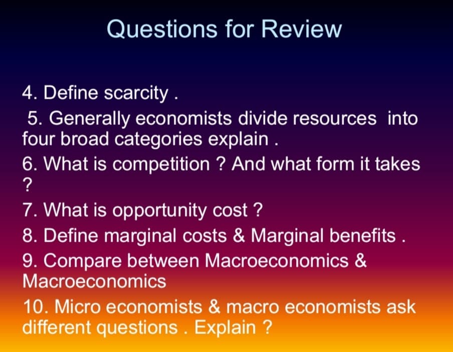 Questions for Review
4. Define scarcity .
5. Generally economists divide resources into
four broad categories explain .
6. What is competition ? And what form it takes
?
7. What is opportunity cost ?
8. Define marginal costs & Marginal benefits .
9. Compare between Macroeconomics &
Macroeconomics
10. Micro economists & macro economists ask
different questions . Explain ?
