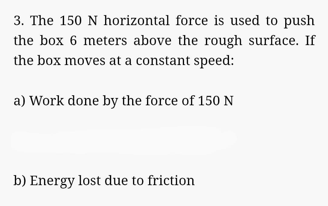 3. The 150 N horizontal force is used to push
the box 6 meters above the rough surface. If
the box moves at a constant speed:
a) Work done by the force of 150 N
b) Energy lost due to friction
