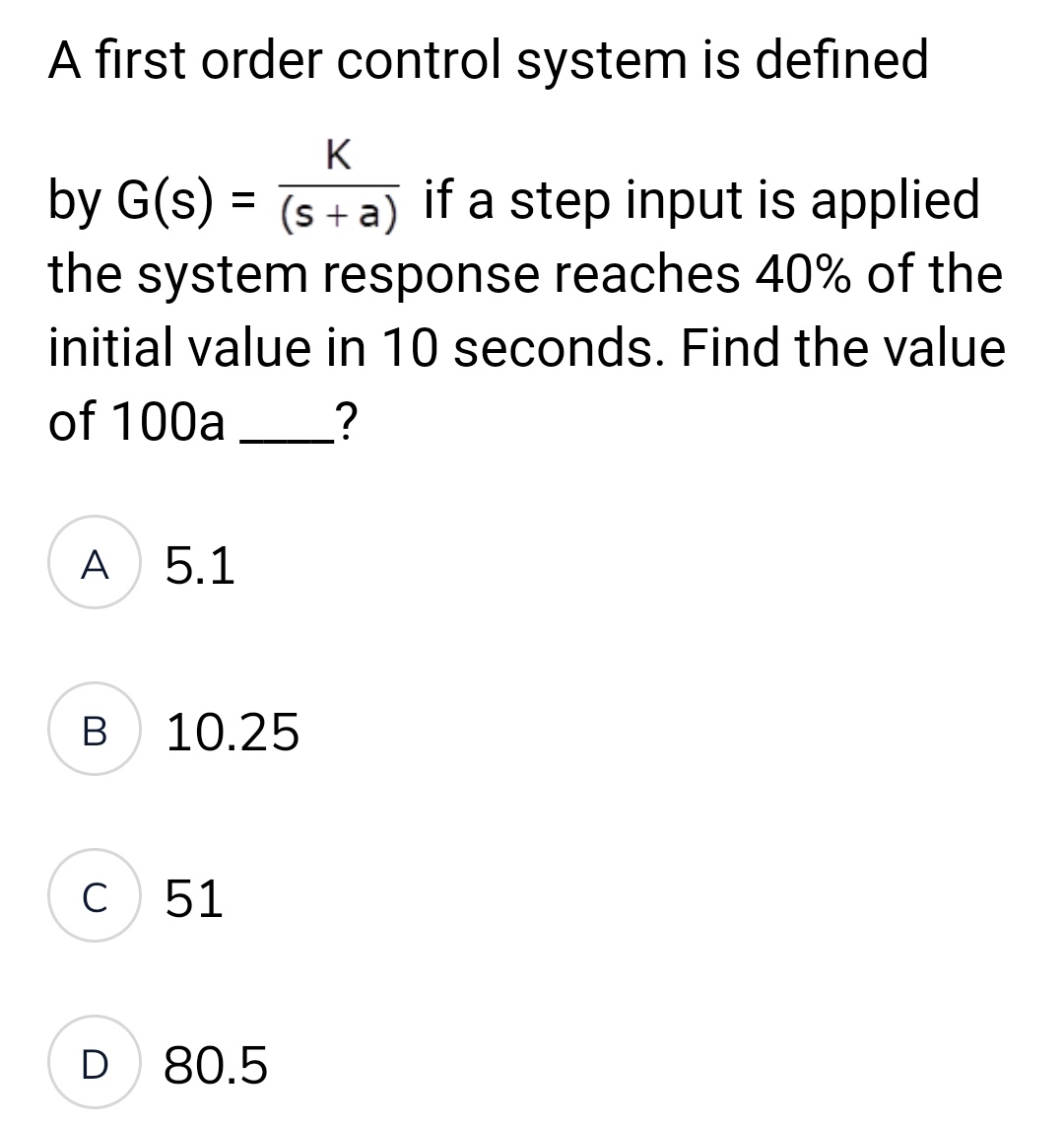 A first order control system is defined
K
by G(s) = (s+a) if a step input is applied
the system response reaches 40% of the
initial value in 10 seconds. Find the value
of 100a?
A 5.1
B
10.25
C 51
D 80.5