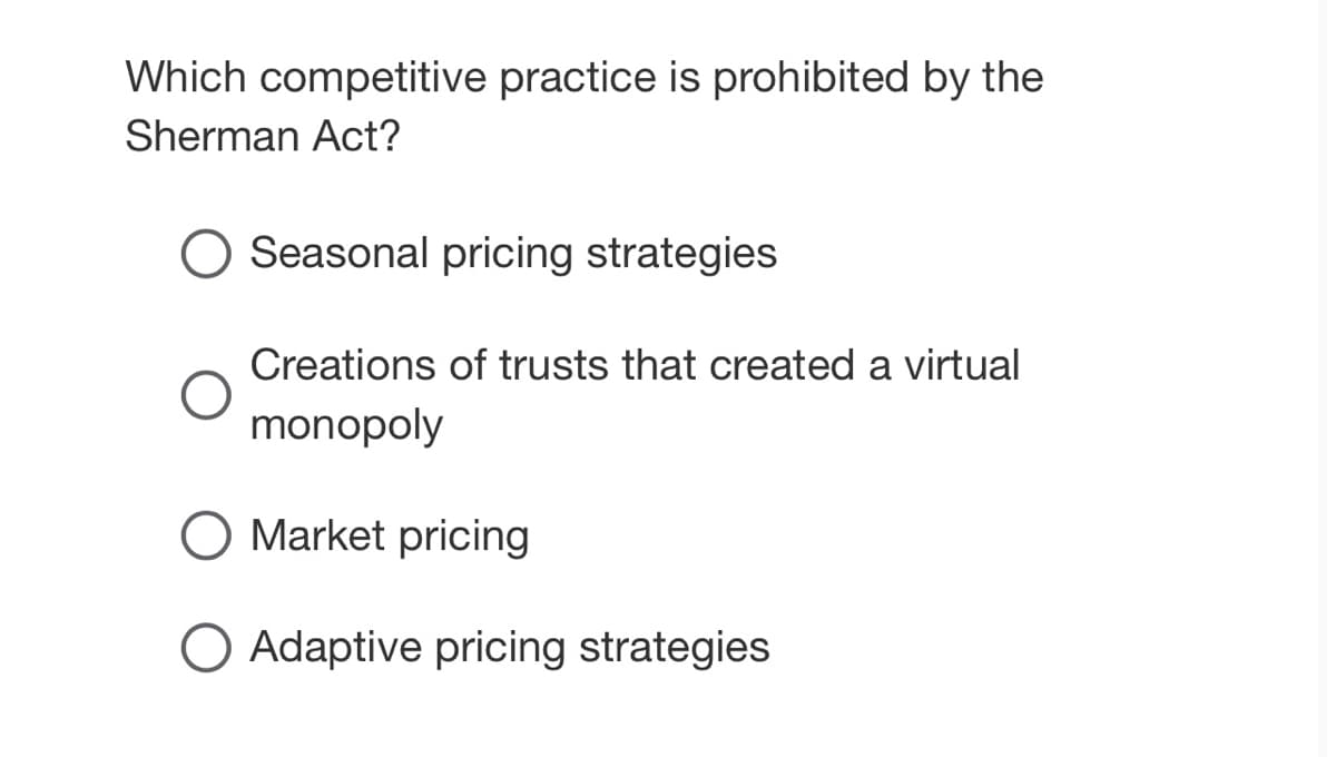 Which competitive practice is prohibited by the
Sherman Act?
O Seasonal pricing strategies
Creations of trusts that created a virtual
monopoly
Market pricing
O Adaptive pricing strategies