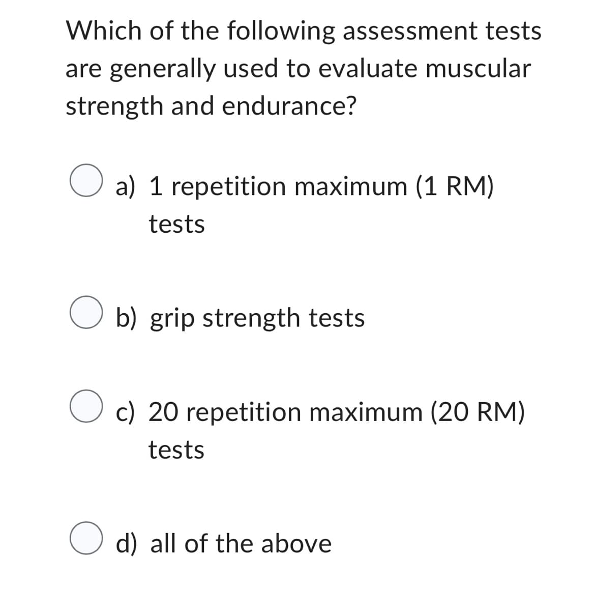 Which of the following assessment tests
are generally used to evaluate muscular
strength and endurance?
O a) 1 repetition maximum (1 RM)
tests
O b) grip strength tests
O c) 20 repetition maximum (20 RM)
tests
d) all of the above