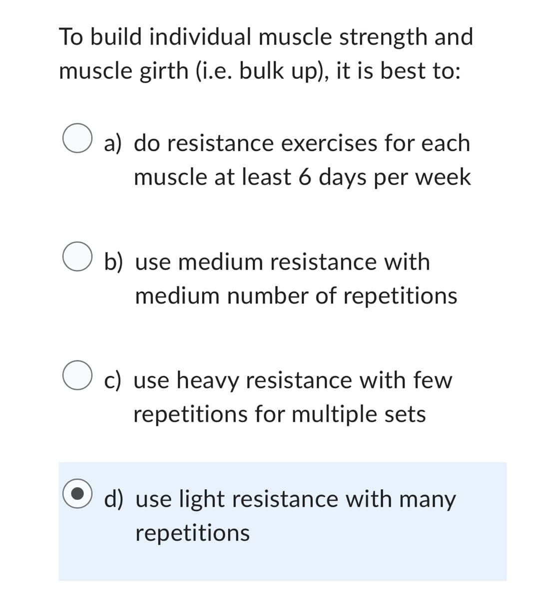 To build individual muscle strength and
muscle girth (i.e. bulk up), it is best to:
O a) do resistance exercises for each
muscle at least 6 days per week
b) use medium resistance with
medium number of repetitions
O c) use heavy resistance with few
repetitions for multiple sets
d) use light resistance with many
repetitions
