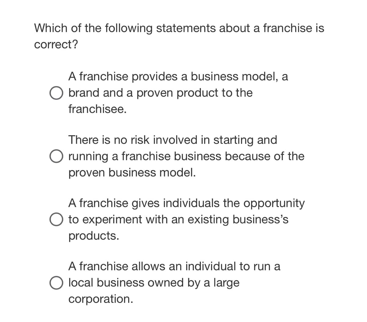 Which of the following statements about a franchise is
correct?
A franchise provides a business model, a
brand and a proven product to the
franchisee.
There is no risk involved in starting and
running a franchise business because of the
proven business model.
A franchise gives individuals the opportunity
O to experiment with an existing business's
products.
A franchise allows an individual to run a
O local business owned by a large
corporation.