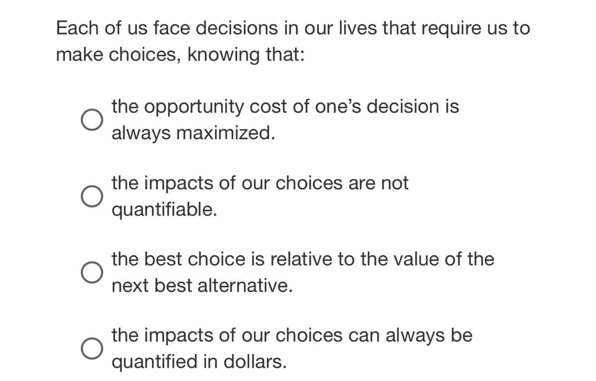 Each of us face decisions in our lives that require us to
make choices, knowing that:
O
the opportunity cost of one's decision is
always maximized.
the impacts of our choices are not
quantifiable.
the best choice is relative to the value of the
next best alternative.
O
the impacts of our choices can always be
quantified in dollars.