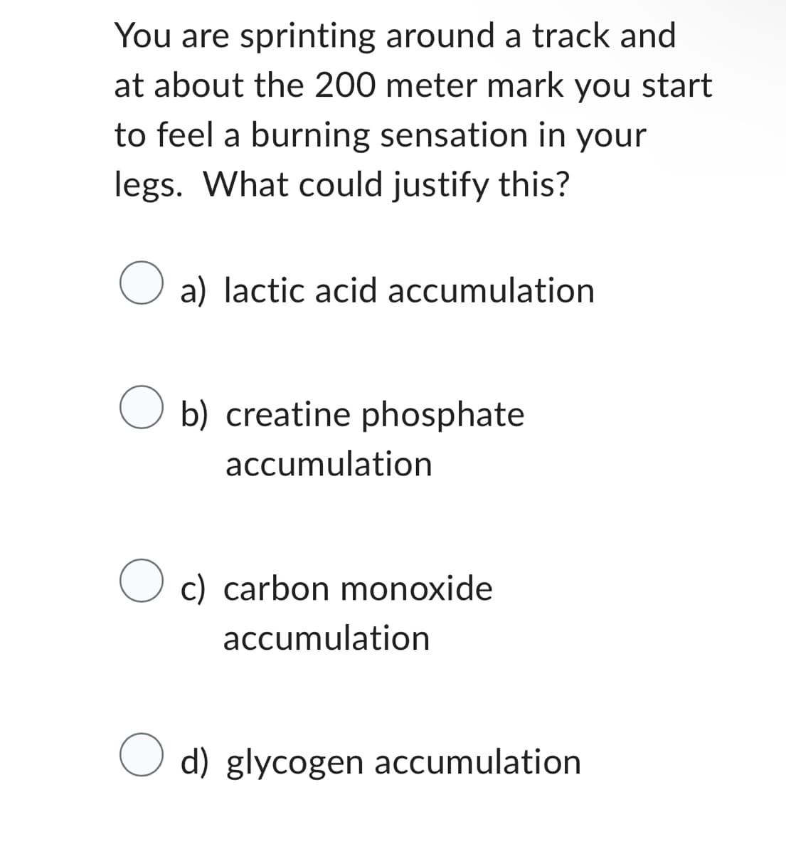You are sprinting around a track and
at about the 200 meter mark you start
to feel a burning sensation in your
legs. What could justify this?
O
a) lactic acid accumulation
b) creatine phosphate
accumulation
O c) carbon monoxide
accumulation
O d) glycogen accumulation