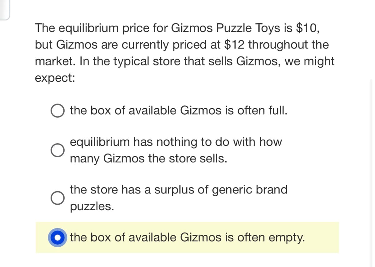 The equilibrium price for Gizmos Puzzle Toys is $10,
but Gizmos are currently priced at $12 throughout the
market. In the typical store that sells Gizmos, we might
expect:
O the box of available Gizmos is often full.
O
equilibrium has nothing to do with how
many Gizmos the store sells.
the store has a surplus of generic brand
puzzles.
the box of available Gizmos is often empty.