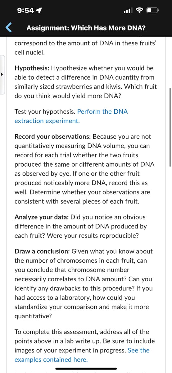 9:54 1
Assignment: Which Has More DNA?
correspond to the amount of DNA in these fruits'
cell nuclei.
Hypothesis: Hypothesize whether you would be
able to detect a difference in DNA quantity from
similarly sized strawberries and kiwis. Which fruit
do you think would yield more DNA?
Test your hypothesis. Perform the DNA
extraction experiment.
Record your observations: Because you are not
quantitatively measuring DNA volume, you can
record for each trial whether the two fruits
produced the same or different amounts of DNA
as observed by eye. If one or the other fruit
produced noticeably more DNA, record this as
well. Determine whether your observations are
consistent with several pieces of each fruit.
Analyze your data: Did you notice an obvious
difference in the amount of DNA produced by
each fruit? Were your results reproducible?
Draw a conclusion: Given what you know about
the number of chromosomes in each fruit, can
you conclude that chromosome number
necessarily correlates to DNA amount? Can you
identify any drawbacks to this procedure? If you
had access to a laboratory, how could you
standardize your comparison and make it more
quantitative?
To complete this assessment, address all of the
points above in a lab write up. Be sure to include
images of your experiment in progress. See the
examples contained here.