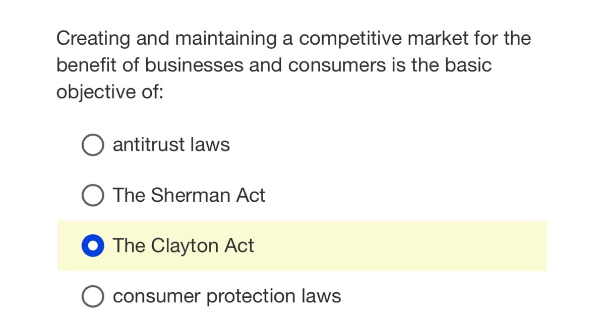 Creating and maintaining a competitive market for the
benefit of businesses and consumers is the basic
objective of:
antitrust laws
O The Sherman Act
The Clayton Act
consumer protection laws