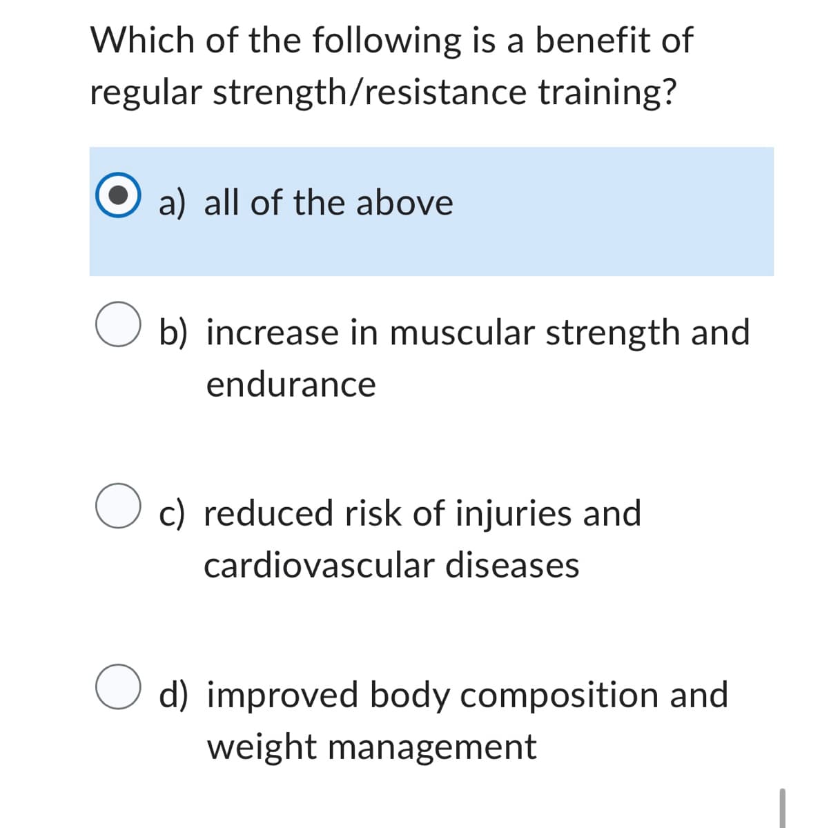 Which of the following is a benefit of
regular strength/resistance
training?
a) all of the above
O b) increase in muscular strength and
endurance
O c) reduced risk of injuries and
cardiovascular diseases
O d) improved body composition and
weight management