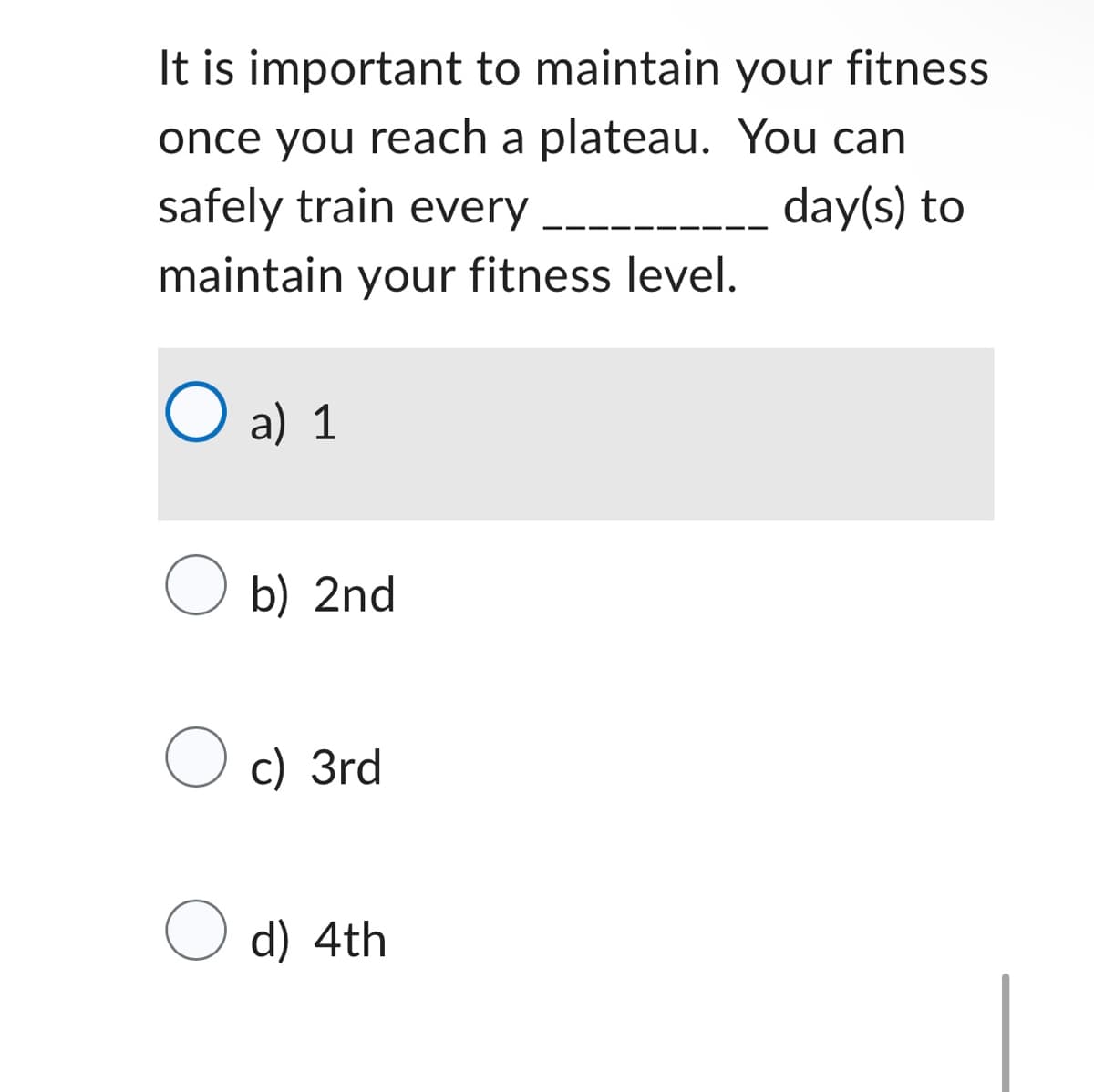 It is important to maintain your fitness
once you reach a plateau. You can
safely train every
day(s) to
maintain your fitness level.
O a)
a) 1
O b) 2nd
O c) 3rd
O d) 4th