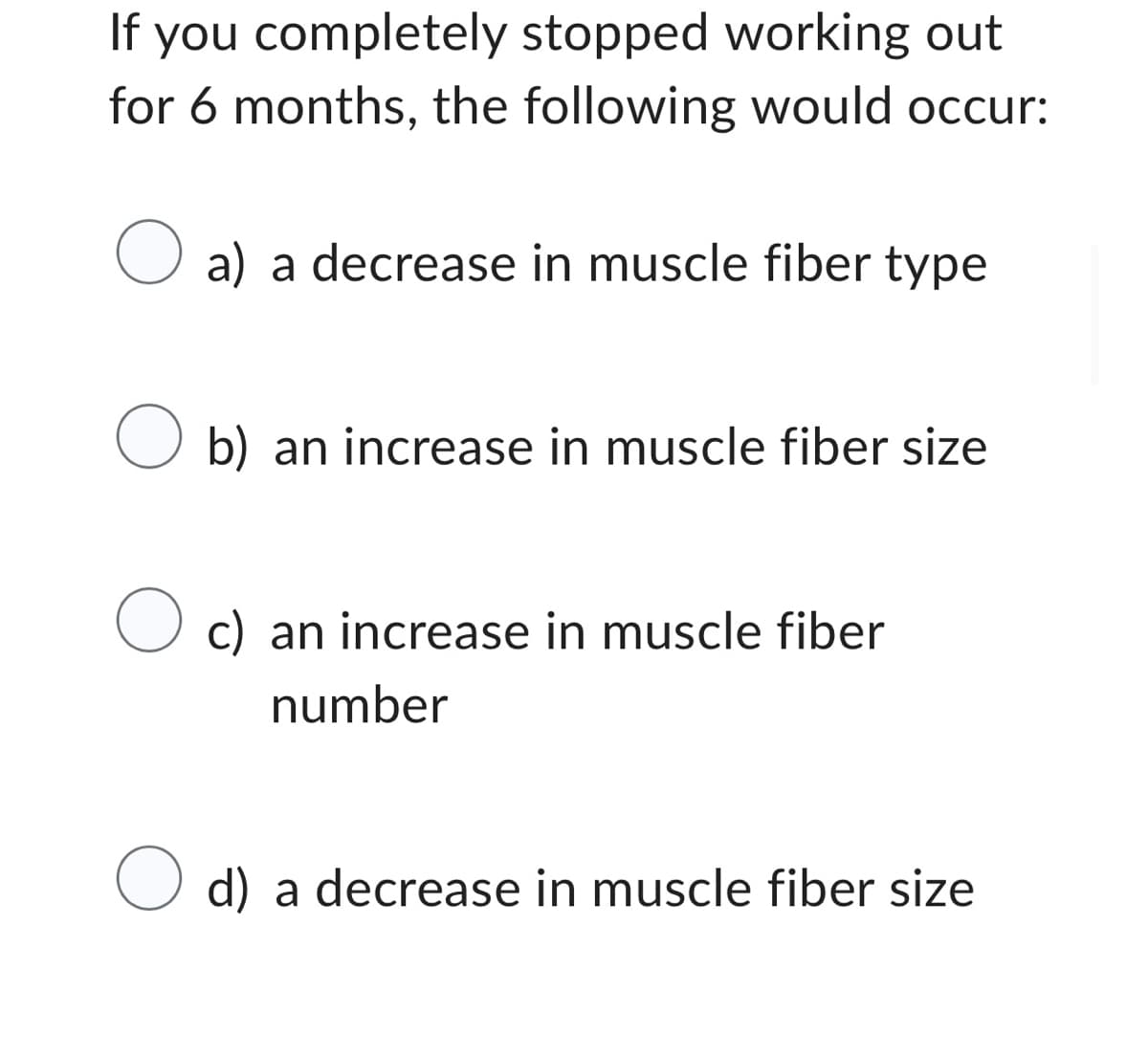 If you completely stopped working out
for 6 months, the following would occur:
O a) a decrease in muscle fiber type
O b) an increase in muscle fiber size
O c) an increase in muscle fiber
number
O d) a decrease in muscle fiber size