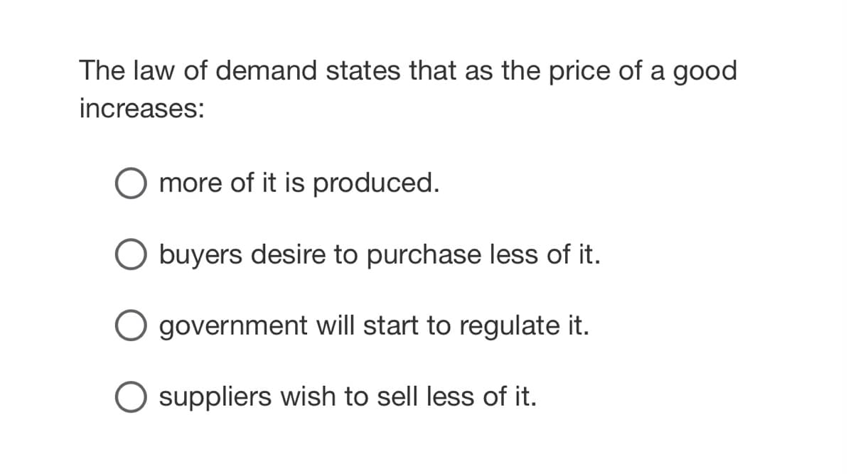 The law of demand states that as the price of a good
increases:
more of it is produced.
O buyers desire to purchase less of it.
O government will start to regulate it.
O suppliers wish to sell less of it.