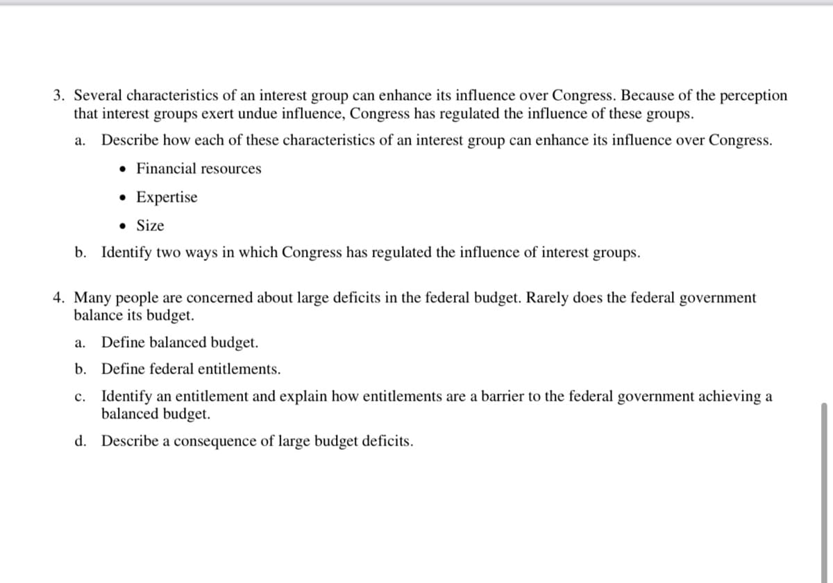 3. Several characteristics of an interest group can enhance its influence over Congress. Because of the perception
that interest groups exert undue influence, Congress has regulated the influence of these groups.
a. Describe how each of these characteristics of an interest group can enhance its influence over Congress.
. Financial resources
• Expertise
• Size
b. Identify two ways in which Congress has regulated the influence of interest groups.
4. Many people are concerned about large deficits in the federal budget. Rarely does the federal government
balance its budget.
a. Define balanced budget.
b. Define federal entitlements.
c. Identify an entitlement and explain how entitlements are a barrier to the federal government achieving a
balanced budget.
d. Describe a consequence of large budget deficits.