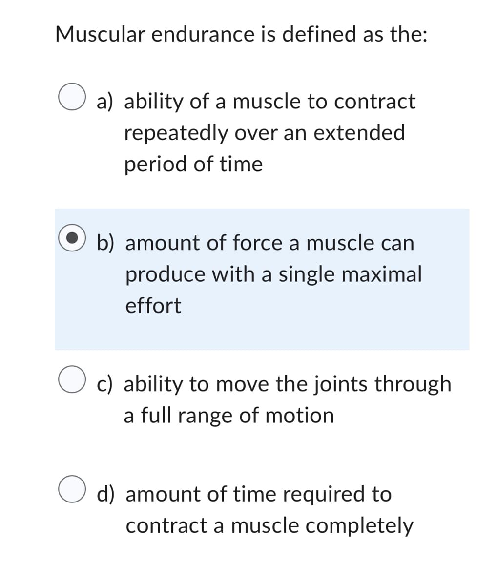 Muscular endurance is defined as the:
O a) ability of a muscle to contract
repeatedly over an extended
period of time
b) amount of force a muscle can
produce with a single maximal
effort
O c) ability to move the joints through
a full range of motion
O d) amount of time required to
contract a muscle completely