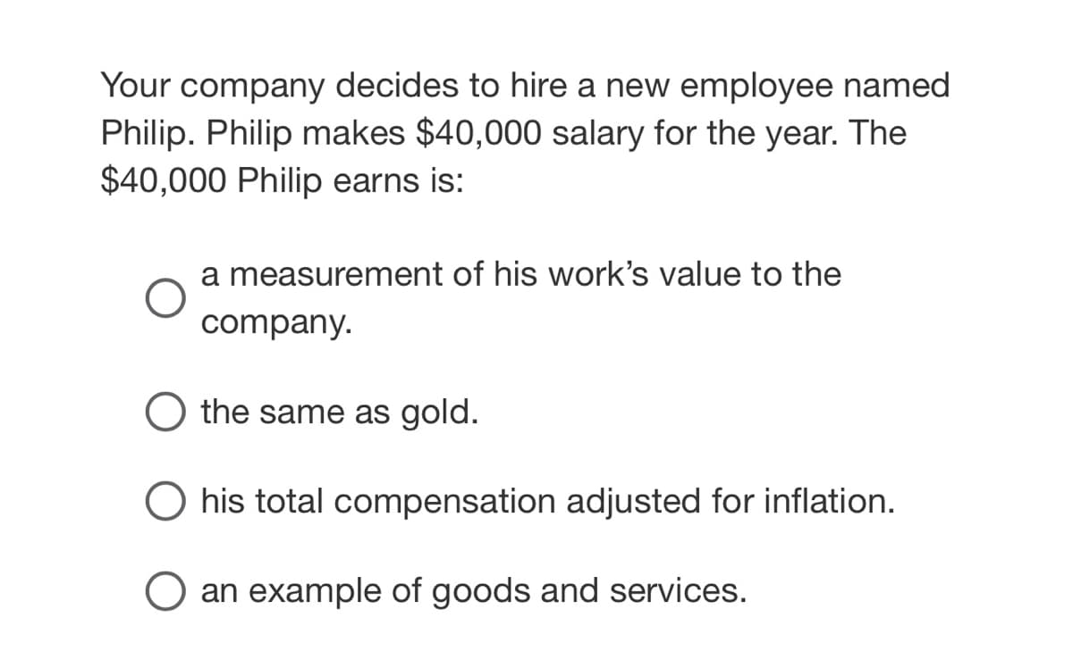 Your company decides to hire a new employee named
Philip. Philip makes $40,000 salary for the year. The
$40,000 Philip earns is:
a measurement of his work's value to the
company.
the same as gold
his total compensation adjusted for inflation.
an example of goods and services.